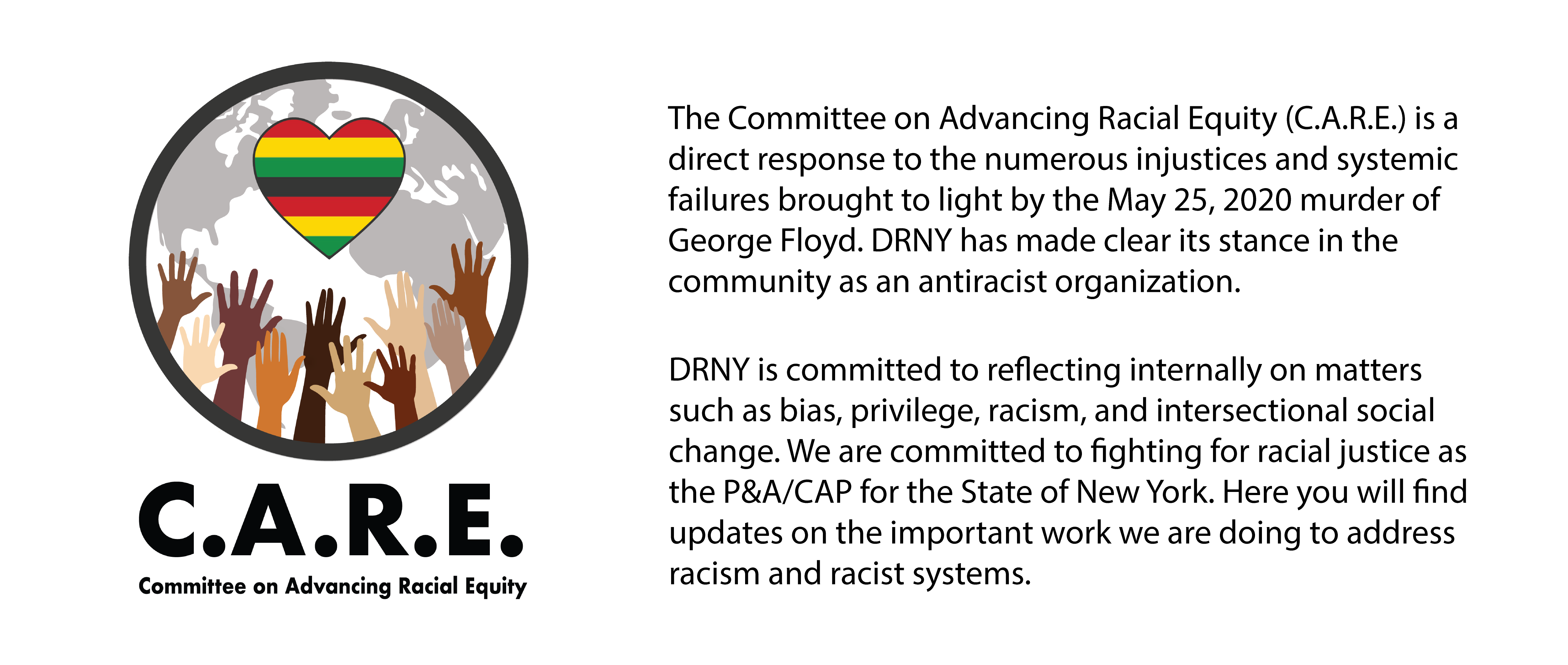 The Committee on Advancing Racial Equity (C.A.R.E.) is a direct response to the numerous injustices and systemic failures brought to light by the May 25, 2020 murder of George Floyd.DRNY has made clear its stance in the community as an antiracist organization.  DRNY is committed to reflecting internally on matters such as bias, privilege, racism, and intersectional social change.  We are committed to fighting for racial justice as the P&A/CAP for the State of New York. Here you will find updates on the important work we are doing to address racism and racist systems. 